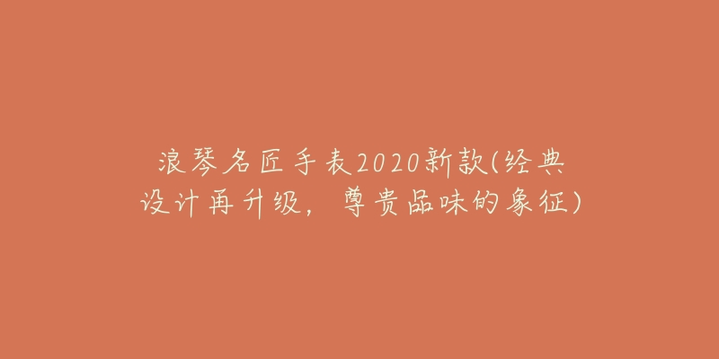 浪琴名匠手表2020新款(經(jīng)典設(shè)計(jì)再升級(jí)，尊貴品味的象征)