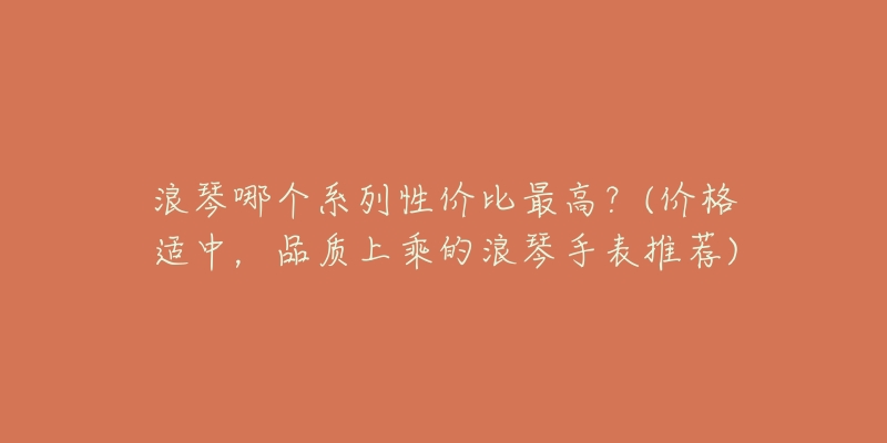 浪琴哪個(gè)系列性價(jià)比最高？(價(jià)格適中，品質(zhì)上乘的浪琴手表推薦)