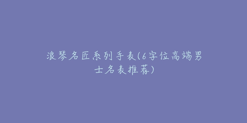 浪琴名匠系列手表(6字位高端男士名表推薦)