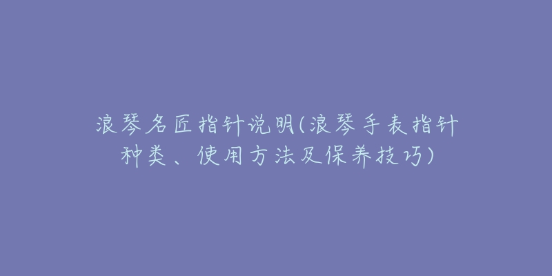 浪琴名匠指針說明(浪琴手表指針種類、使用方法及保養(yǎng)技巧)