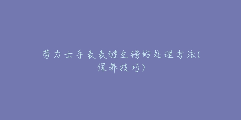 勞力士手表表鏈生銹的處理方法(保養(yǎng)技巧)