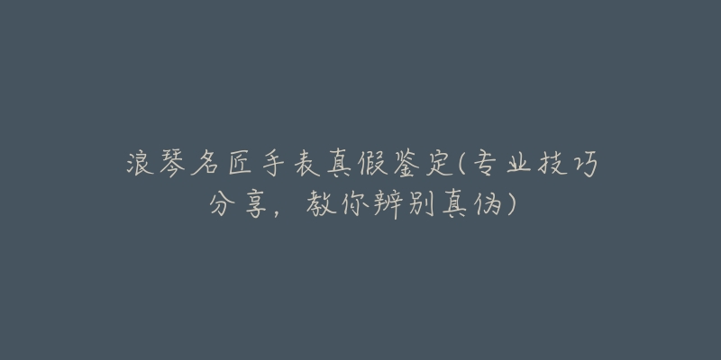 浪琴名匠手表真假鑒定(專業(yè)技巧分享，教你辨別真?zhèn)?