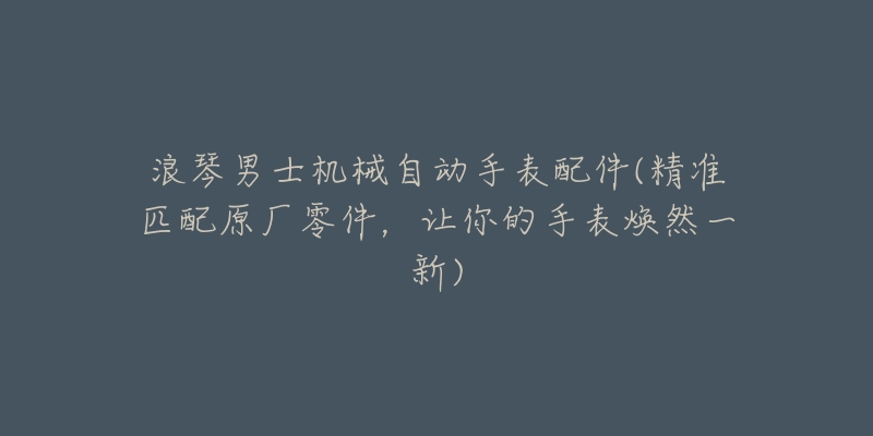 浪琴男士機械自動手表配件(精準匹配原廠零件，讓你的手表煥然一新)