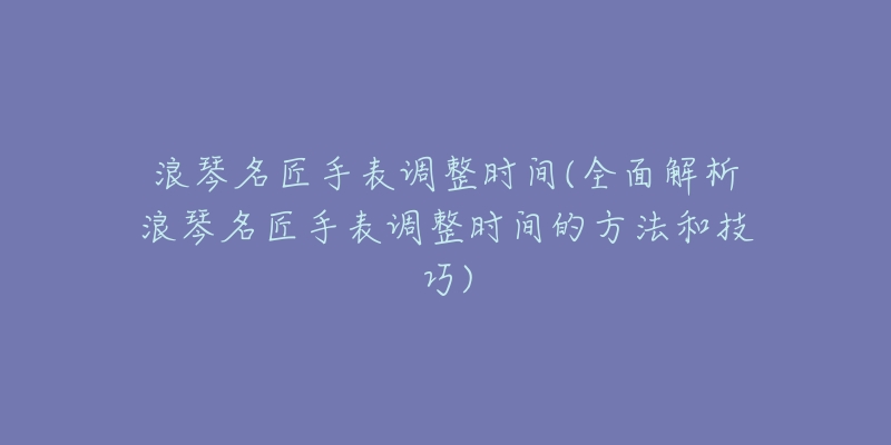 浪琴名匠手表調(diào)整時(shí)間(全面解析浪琴名匠手表調(diào)整時(shí)間的方法和技巧)