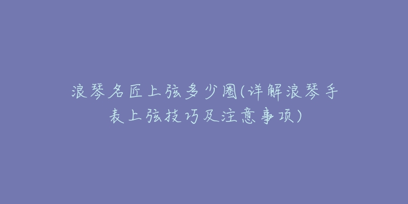 浪琴名匠上弦多少圈(詳解浪琴手表上弦技巧及注意事項(xiàng))