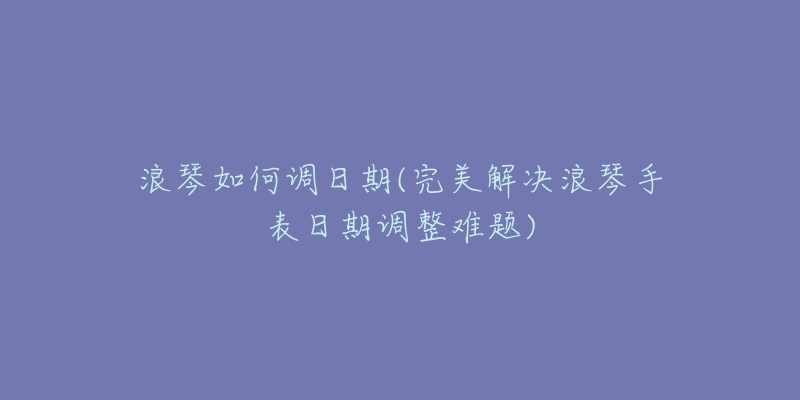 浪琴如何調(diào)日期(完美解決浪琴手表日期調(diào)整難題)