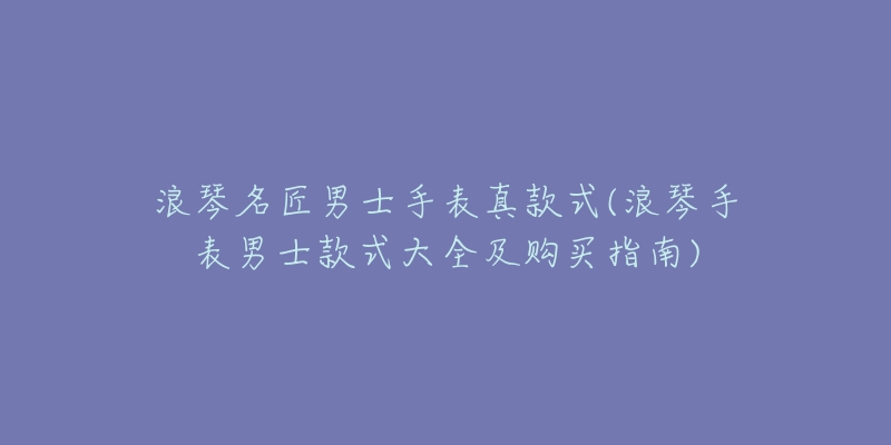 浪琴名匠男士手表真款式(浪琴手表男士款式大全及購買指南)