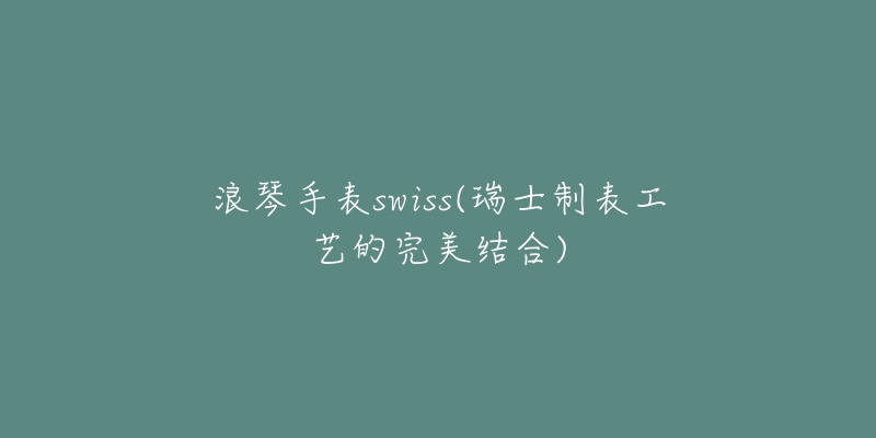 浪琴手表swiss(瑞士制表工藝的完美結(jié)合)