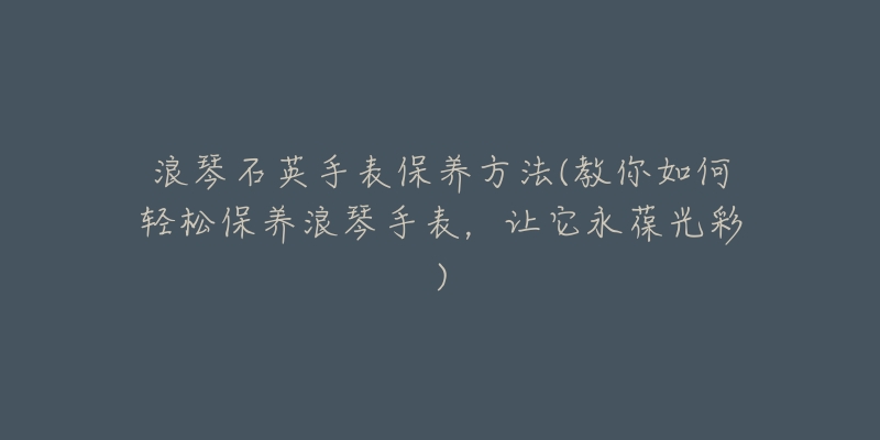 浪琴石英手表保養(yǎng)方法(教你如何輕松保養(yǎng)浪琴手表，讓它永葆光彩)