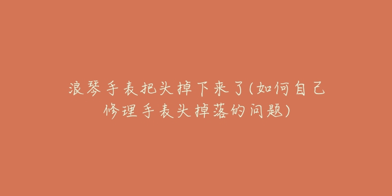 浪琴手表把頭掉下來了(如何自己修理手表頭掉落的問題)