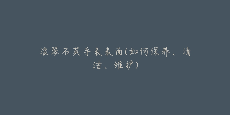 浪琴石英手表表面(如何保養(yǎng)、清潔、維護(hù))