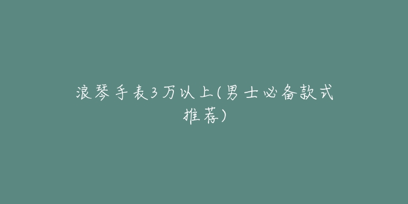 浪琴手表3萬以上(男士必備款式推薦)