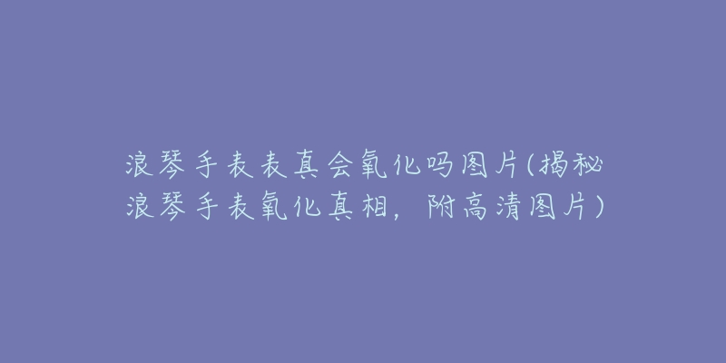 浪琴手表表真會氧化嗎圖片(揭秘浪琴手表氧化真相，附高清圖片)