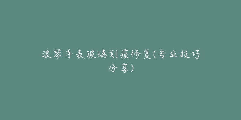 浪琴手表玻璃劃痕修復(專業(yè)技巧分享)