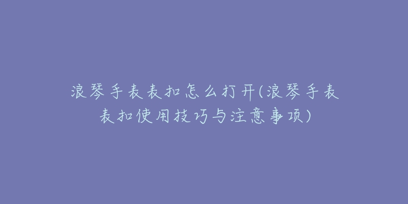 浪琴手表表扣怎么打開(浪琴手表表扣使用技巧與注意事項)