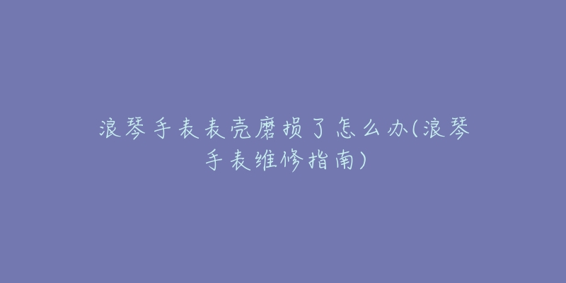 浪琴手表表殼磨損了怎么辦(浪琴手表維修指南)