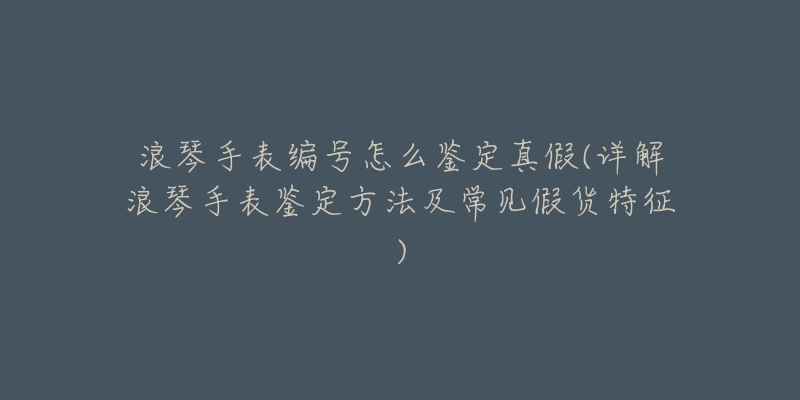 浪琴手表編號怎么鑒定真假(詳解浪琴手表鑒定方法及常見假貨特征)