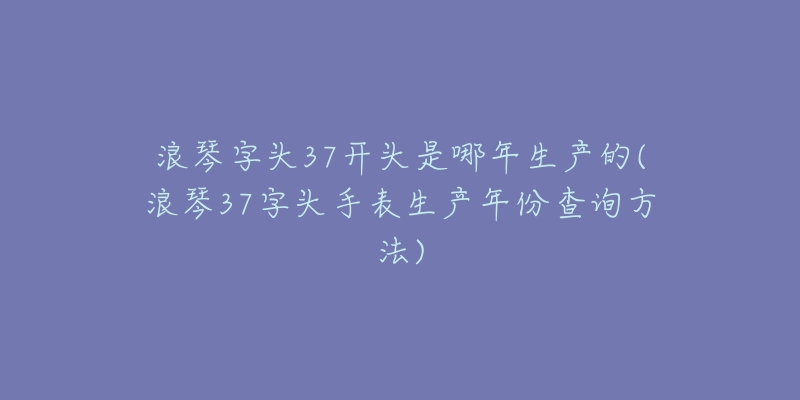 浪琴字頭37開頭是哪年生產(chǎn)的(浪琴37字頭手表生產(chǎn)年份查詢方法)