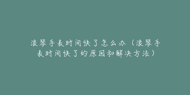 浪琴手表時間快了怎么辦（浪琴手表時間快了的原因和解決方法）