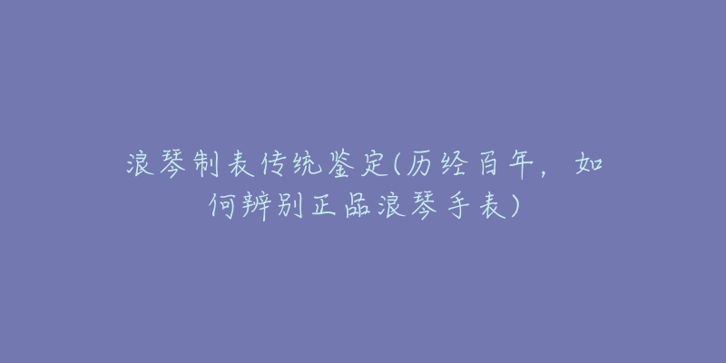 浪琴制表傳統(tǒng)鑒定(歷經(jīng)百年，如何辨別正品浪琴手表)