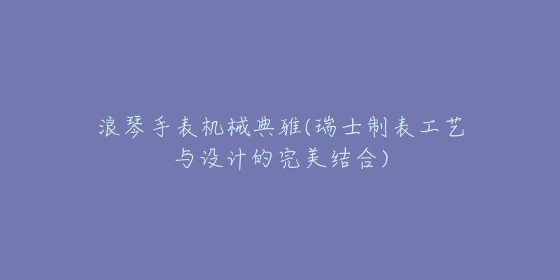 浪琴手表機(jī)械典雅(瑞士制表工藝與設(shè)計的完美結(jié)合)