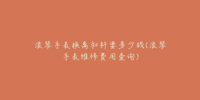 浪琴手表?yè)Q離和桿要多少錢(qián)(浪琴手表維修費(fèi)用查詢)