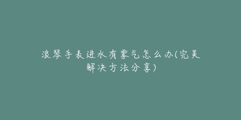 浪琴手表進(jìn)水有霧氣怎么辦(完美解決方法分享)