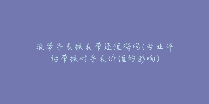 浪琴手表?yè)Q表帶還值得嗎(專業(yè)評(píng)估帶換對(duì)手表價(jià)值的影響)