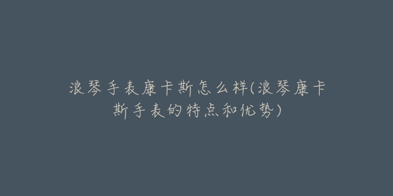 浪琴手表康卡斯怎么樣(浪琴康卡斯手表的特點(diǎn)和優(yōu)勢(shì))