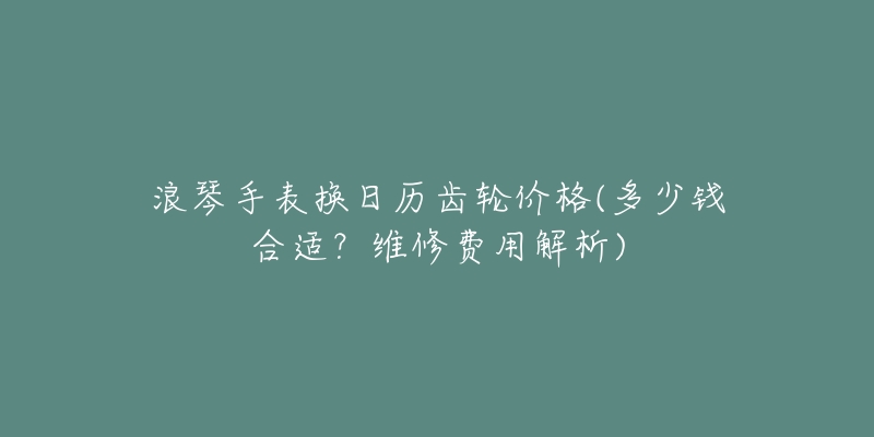 浪琴手表換日歷齒輪價格(多少錢合適？維修費用解析)