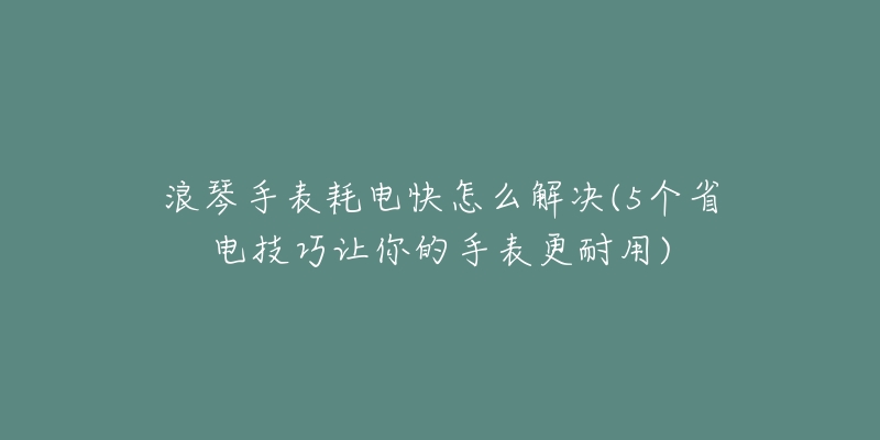 浪琴手表耗電快怎么解決(5個(gè)省電技巧讓你的手表更耐用)