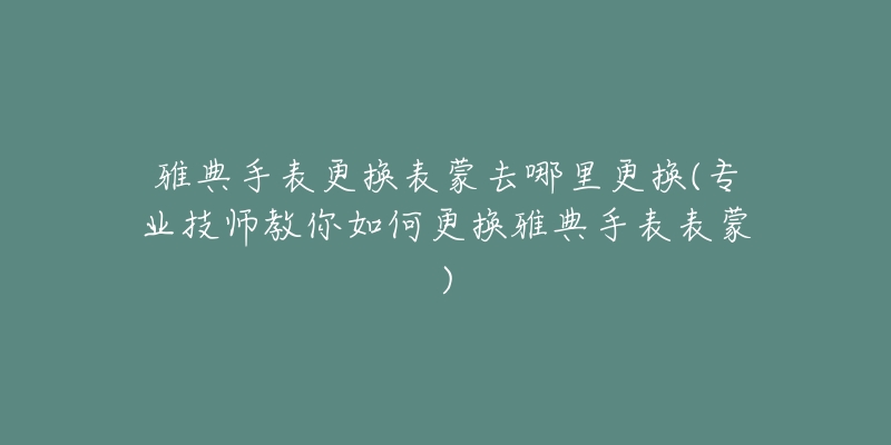 雅典手表更換表蒙去哪里更換(專業(yè)技師教你如何更換雅典手表表蒙)