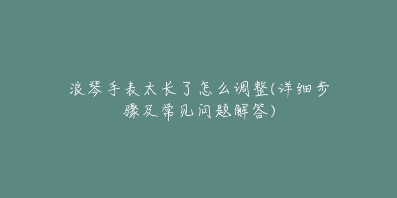 浪琴手表太長了怎么調(diào)整(詳細步驟及常見問題解答)