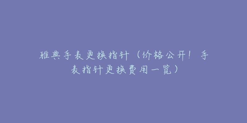 雅典手表更換指針（價(jià)格公開！手表指針更換費(fèi)用一覽）