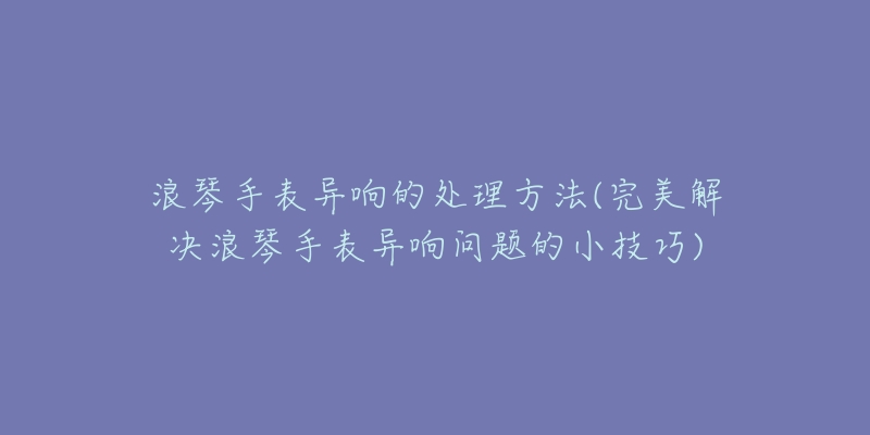 浪琴手表異響的處理方法(完美解決浪琴手表異響問題的小技巧)