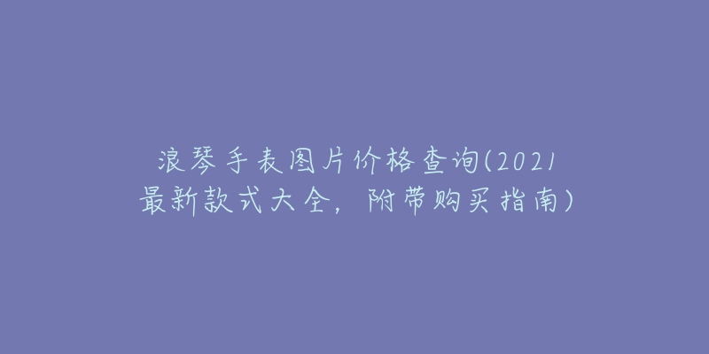 浪琴手表圖片價(jià)格查詢(2021最新款式大全，附帶購(gòu)買指南)