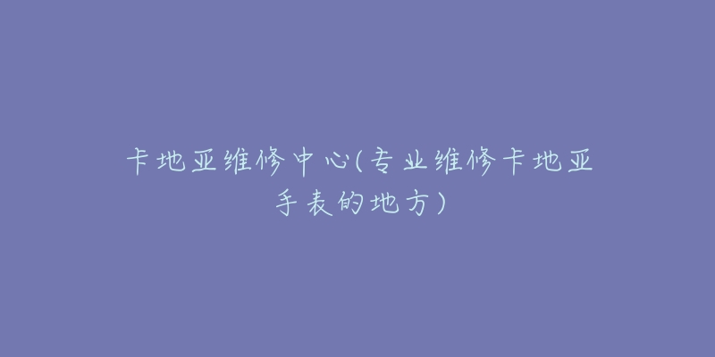 卡地亞維修中心(專業(yè)維修卡地亞手表的地方)