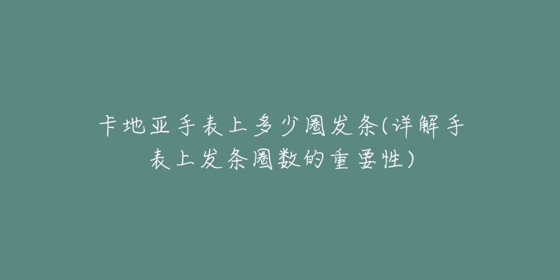 卡地亞手表上多少圈發(fā)條(詳解手表上發(fā)條圈數(shù)的重要性)