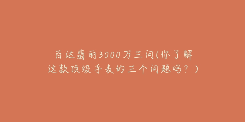 百達(dá)翡麗3000萬(wàn)三問(wèn)(你了解這款頂級(jí)手表的三個(gè)問(wèn)題嗎？)