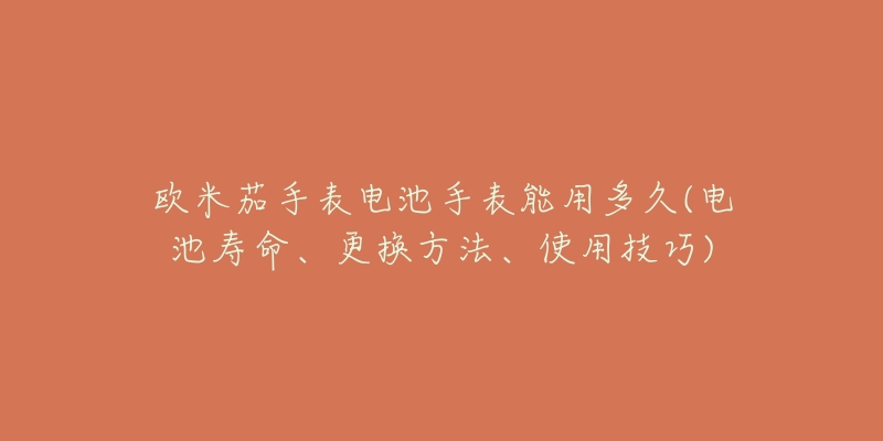 歐米茄手表電池手表能用多久(電池壽命、更換方法、使用技巧)
