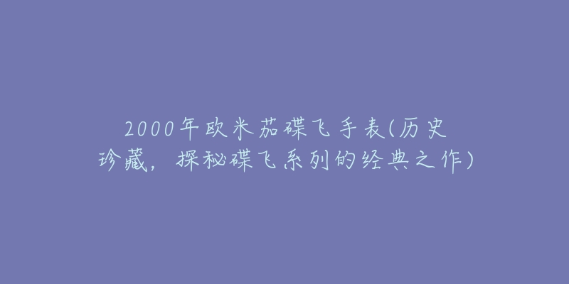 2000年歐米茄碟飛手表(歷史珍藏，探秘碟飛系列的經(jīng)典之作)