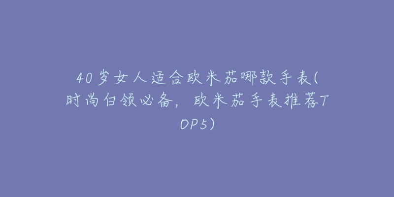 40歲女人適合歐米茄哪款手表(時尚白領(lǐng)必備，歐米茄手表推薦TOP5)