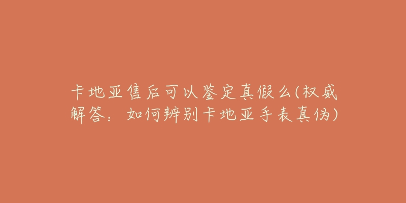 卡地亞售后可以鑒定真假么(權(quán)威解答：如何辨別卡地亞手表真?zhèn)?