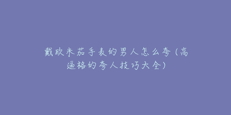 戴歐米茄手表的男人怎么夸 (高逼格的夸人技巧大全)