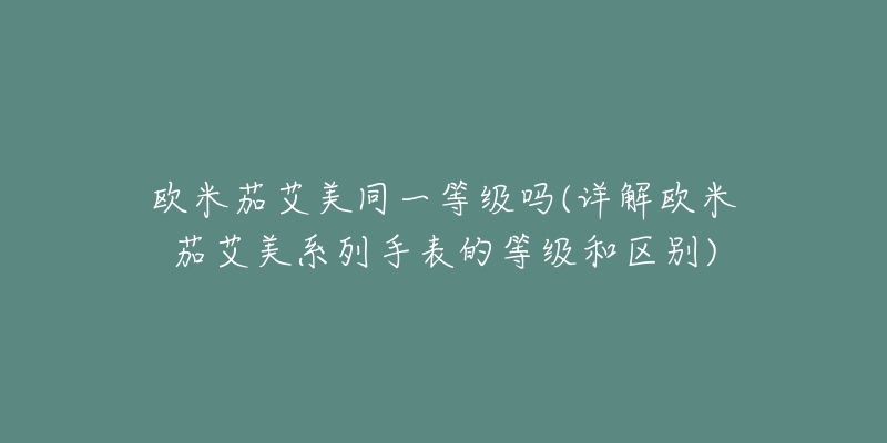 歐米茄艾美同一等級嗎(詳解歐米茄艾美系列手表的等級和區(qū)別)