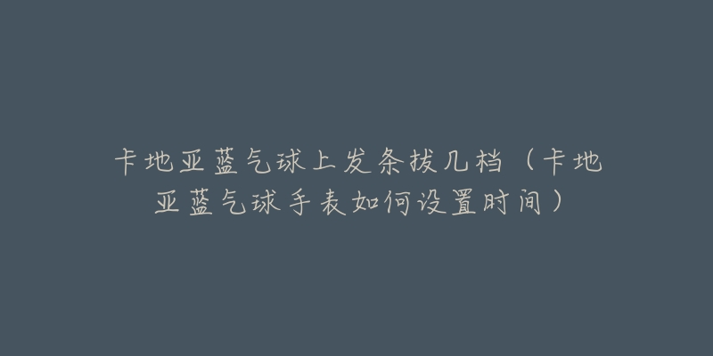 卡地亞藍氣球上發(fā)條拔幾檔（卡地亞藍氣球手表如何設置時間）