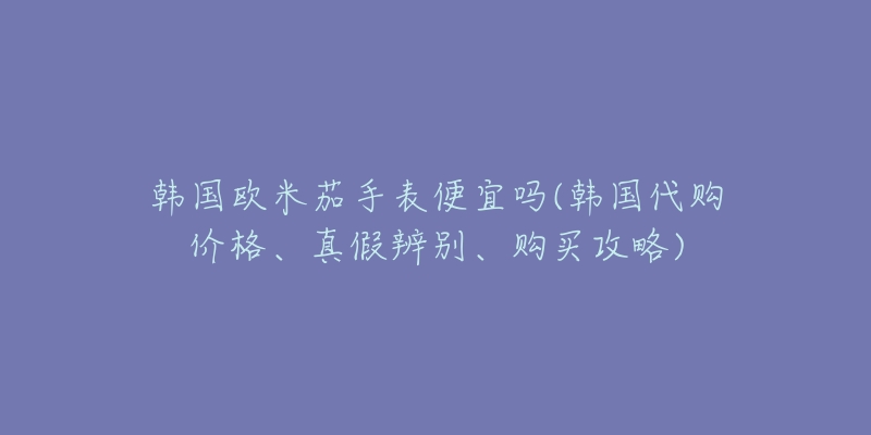 韓國歐米茄手表便宜嗎(韓國代購價格、真假辨別、購買攻略)