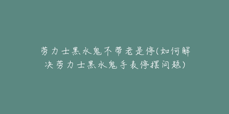 勞力士黑水鬼不帶老是停(如何解決勞力士黑水鬼手表停擺問題)