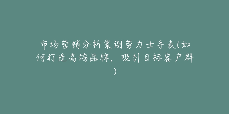 市場營銷分析案例勞力士手表(如何打造高端品牌，吸引目標客戶群)