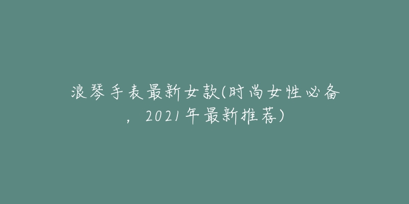 浪琴手表最新女款(時(shí)尚女性必備，2021年最新推薦)